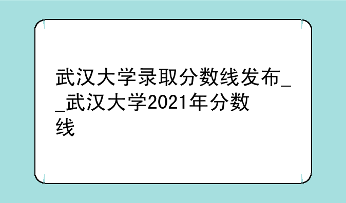 武汉大学录取分数线发布__武汉大学2021年分数线