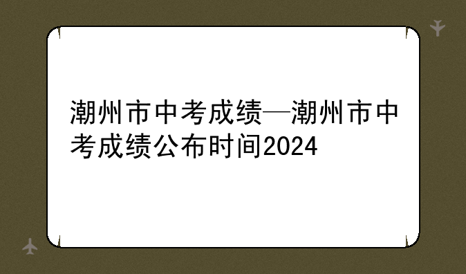 潮州市中考成绩—潮州市中考成绩公布时间2024
