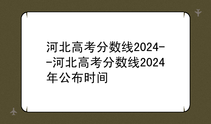 河北高考分数线2024--河北高考分数线2024年公布时间