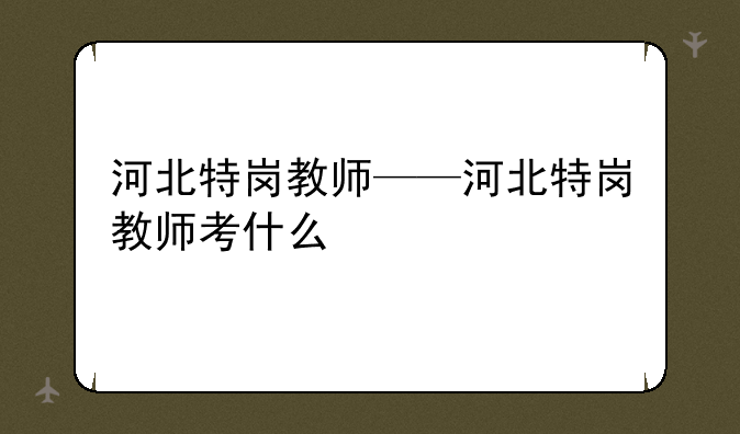 河北特岗教师——河北特岗教师考什么