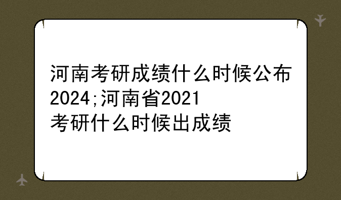 河南考研成绩什么时候公布2024;河南省2021考研什么时候出成绩