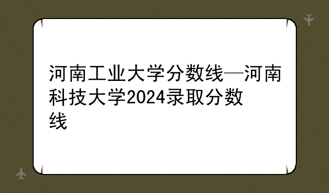 河南工业大学分数线—河南科技大学2024录取分数线