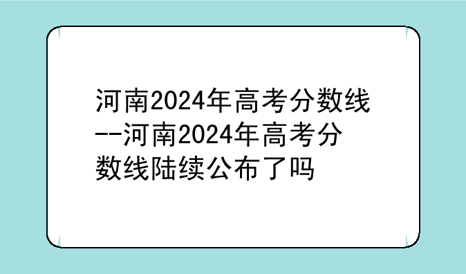 河南2024年高考分数线--河南2024年高考分数线陆续公布了吗