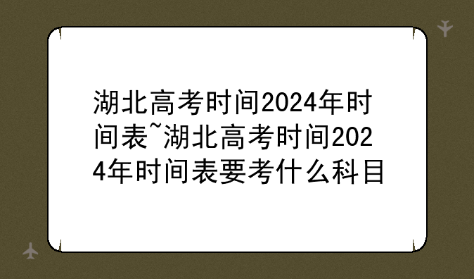 湖北高考时间2024年时间表~湖北高考时间2024年时间表要考什么科目