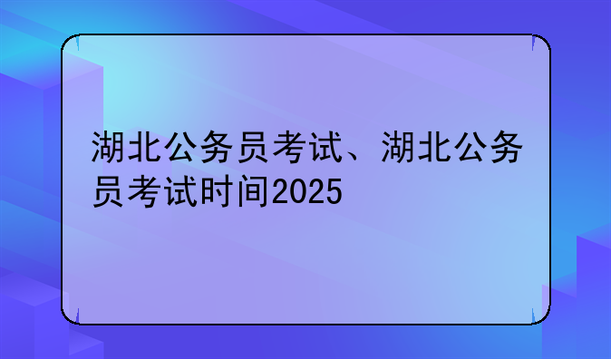 湖北公务员考试、湖北公务员考试时间2025