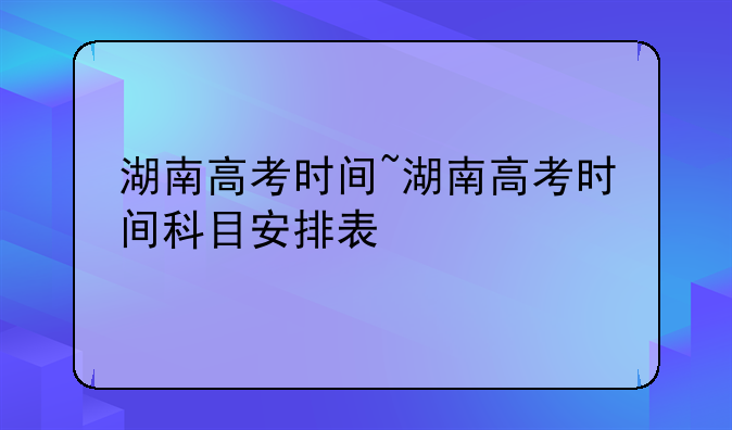 湖南高考时间~湖南高考时间科目安排表