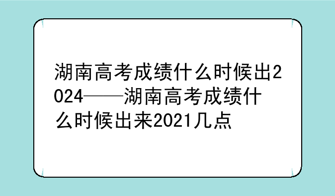 湖南高考成绩什么时候出2024——湖南高考成绩什么时候出来2021几点