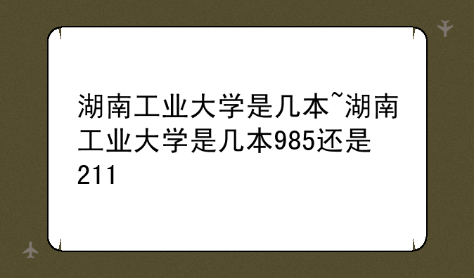 湖南工业大学是几本~湖南工业大学是几本985还是211
