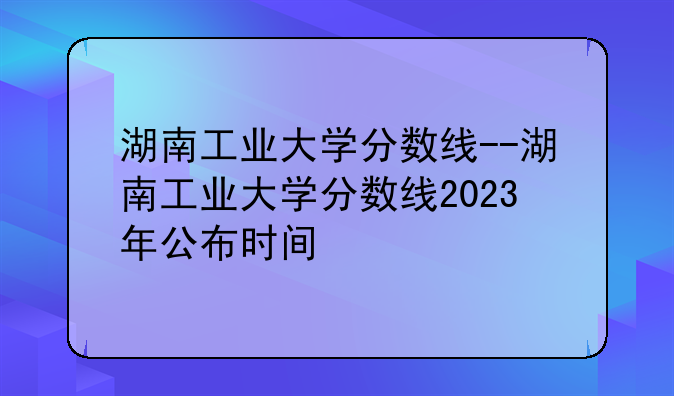 湖南工业大学分数线--湖南工业大学分数线2023年公布时间