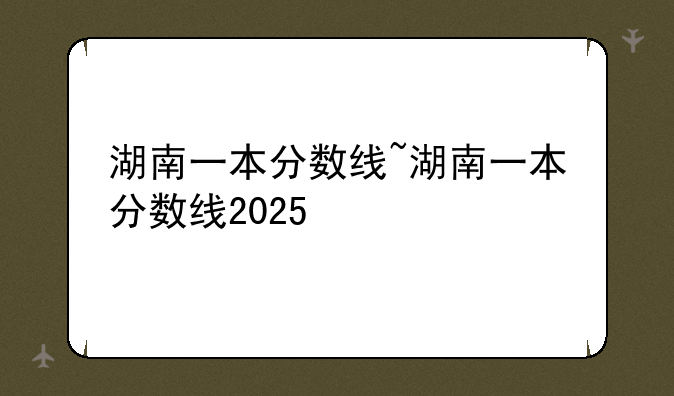 湖南一本分数线~湖南一本分数线2025