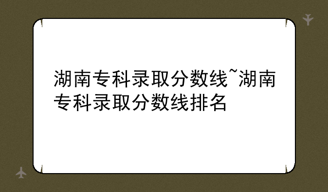 湖南专科录取分数线~湖南专科录取分数线排名