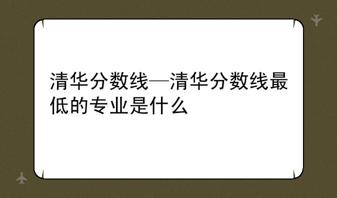 清华分数线—清华分数线最低的专业是什么
