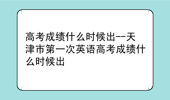 高考成绩什么时候出--天津市第一次英语高考成绩什么时候出