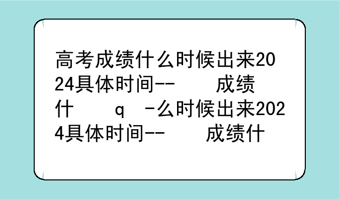 高考成绩什么时候出来2024具体时间--高考成绩啥时候公布
