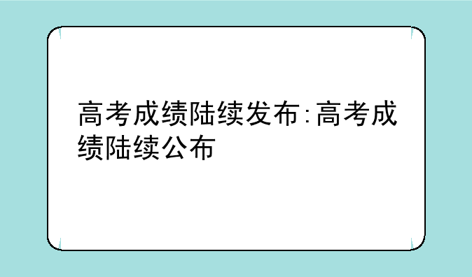 高考成绩陆续发布:高考成绩陆续公布