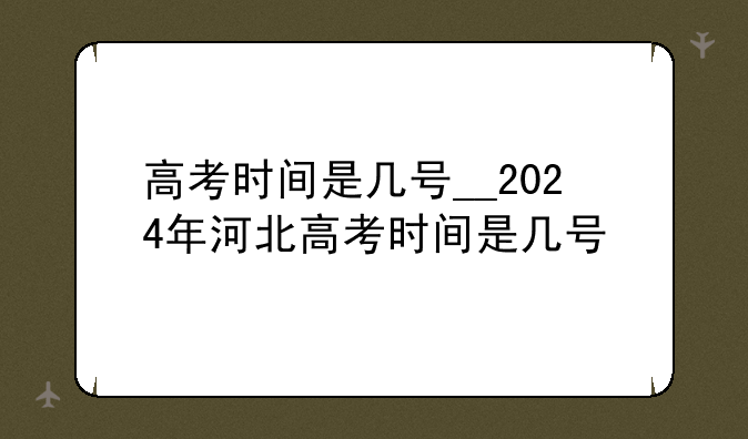 高考时间是几号__2024年河北高考时间是几号