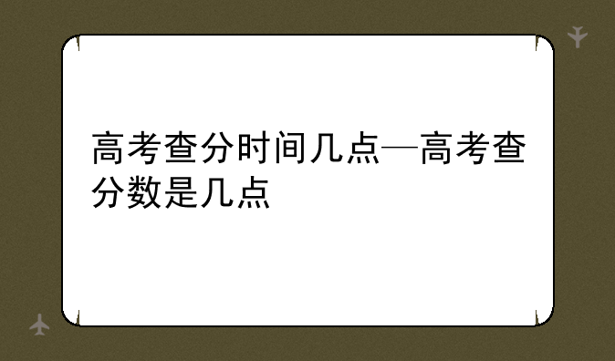 高考查分时间几点—高考查分数是几点