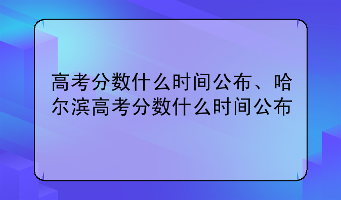 高考分数什么时间公布、哈尔滨高考分数什么时间公布