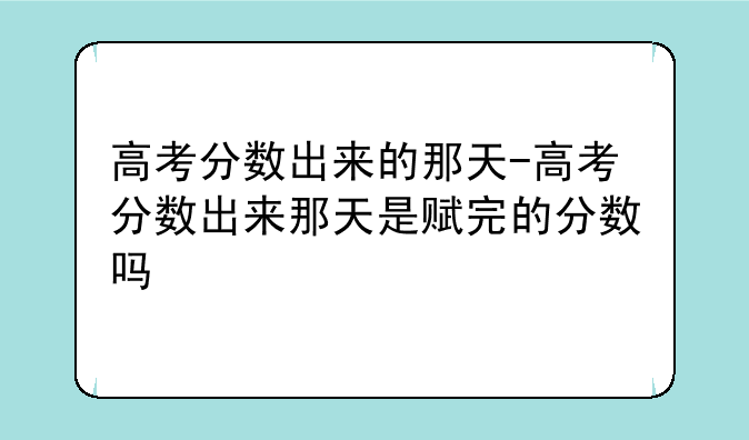 高考分数出来的那天-高考分数出来那天是赋完的分数吗