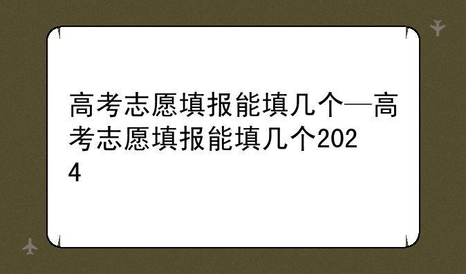 高考志愿填报能填几个—高考志愿填报能填几个2024