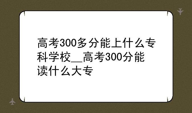 高考300多分能上什么专科学校__高考300分能读什么大专