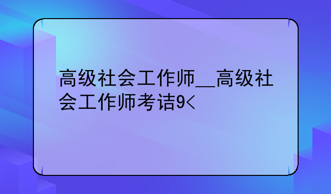 高级社会工作师__高级社会工作师考试时间