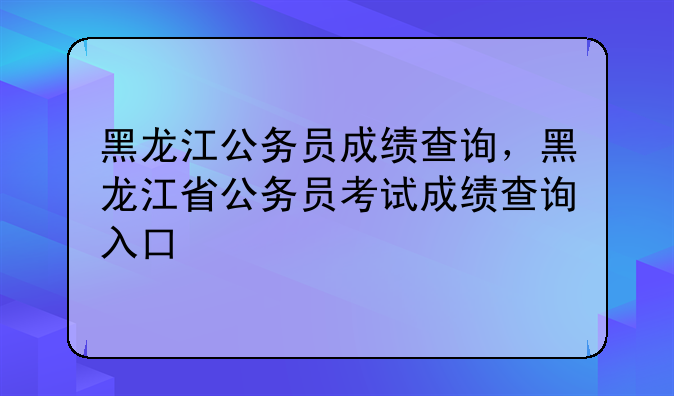 黑龙江公务员成绩查询，黑龙江省公务员考试成绩查询入口