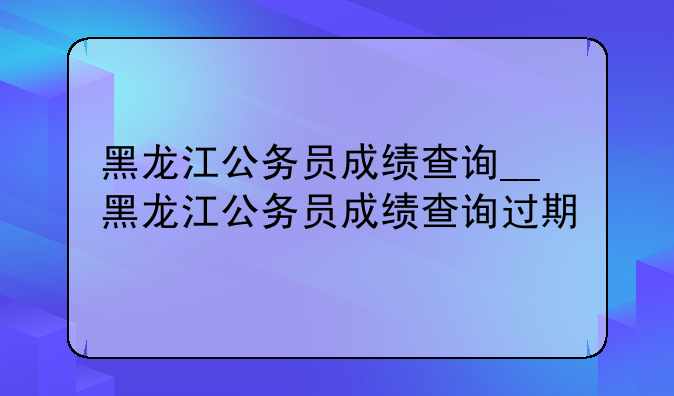 黑龙江公务员成绩查询__黑龙江公务员成绩查询过期