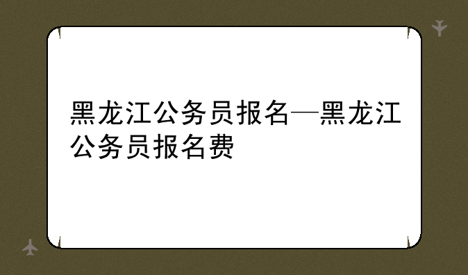 黑龙江公务员报名—黑龙江公务员报名费