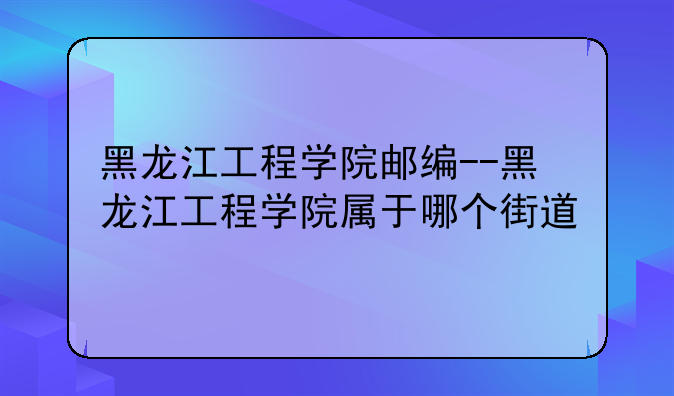 黑龙江工程学院邮编--黑龙江工程学院属于哪个街道
