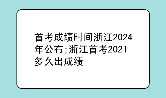 首考成绩时间浙江2024年公布;浙江首考2021多久出成绩