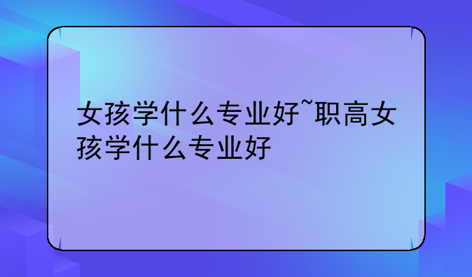 女孩学什么专业好~职高女孩学什么专业好