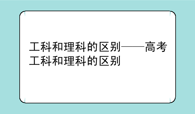 工科和理科的区别——高考工科和理科的区别