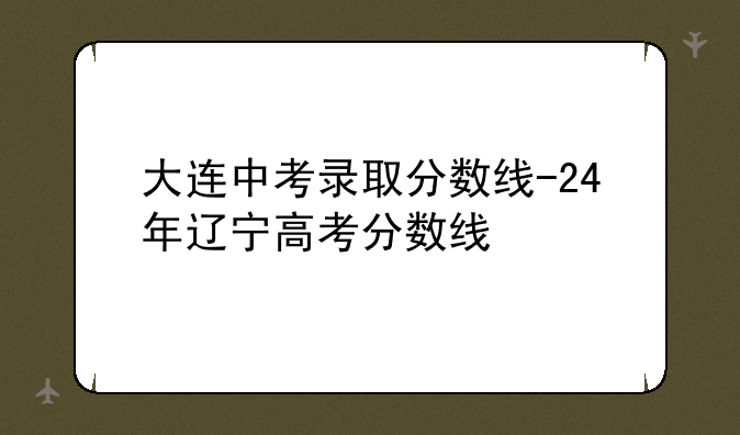 大连中考录取分数线-24年辽宁高考分数线