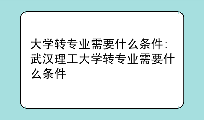 大学转专业需要什么条件:武汉理工大学转专业需要什么条件