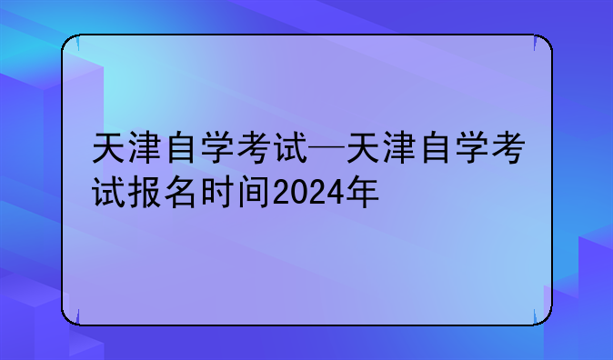 天津自学考试—天津自学考试报名时间2024年