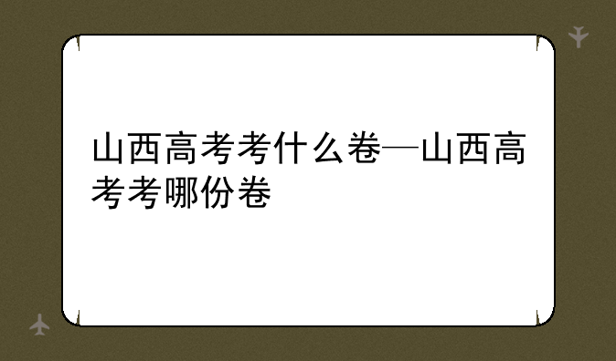 山西高考考什么卷—山西高考考哪份卷