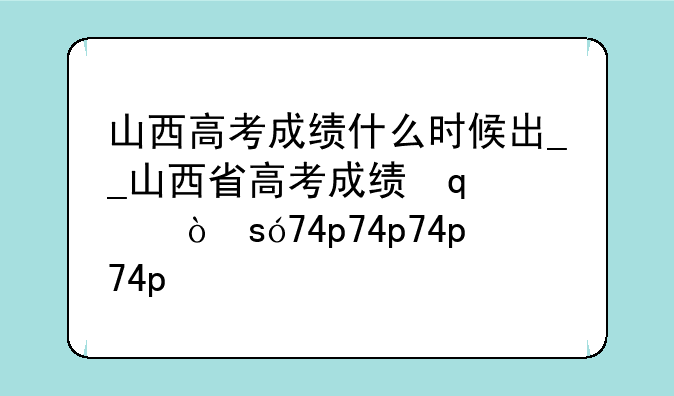 山西高考成绩什么时候出__山西省高考成绩几号出来