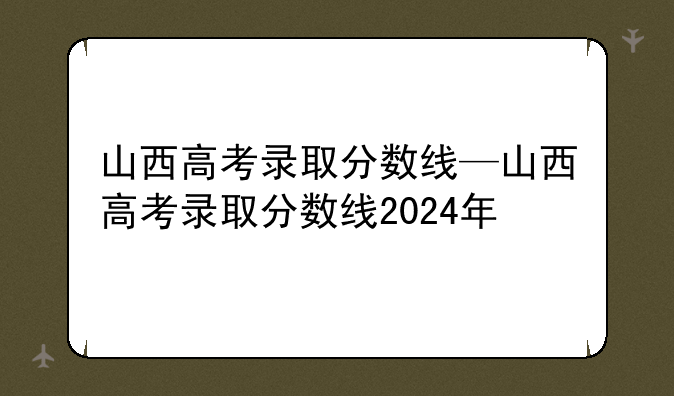山西高考录取分数线—山西高考录取分数线2024年