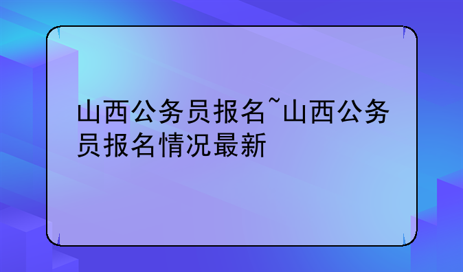 山西公务员报名~山西公务员报名情况最新
