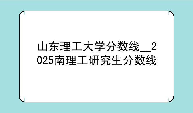 山东理工大学分数线__2025南理工研究生分数线