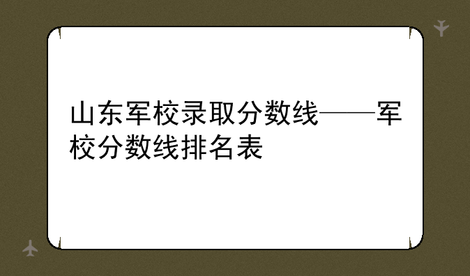 山东军校录取分数线——军校分数线排名表