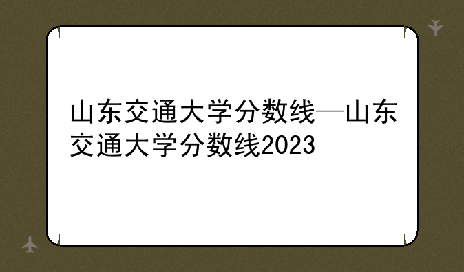 山东交通大学分数线—山东交通大学分数线2023
