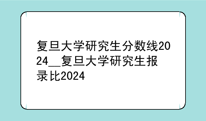 复旦大学研究生分数线2024__复旦大学研究生报录比2024