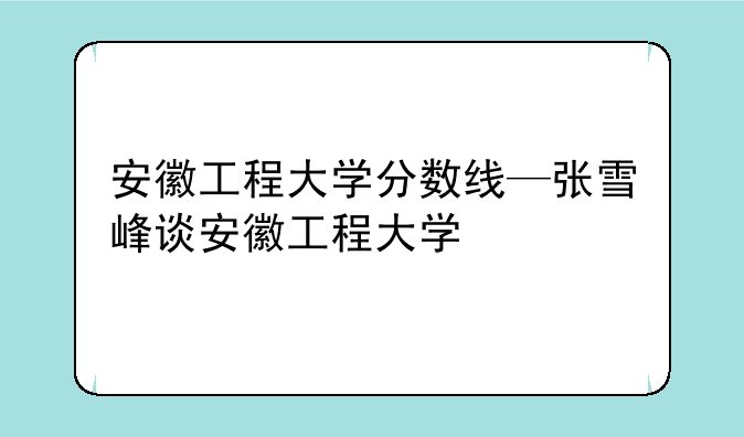 安徽工程大学分数线—张雪峰谈安徽工程大学