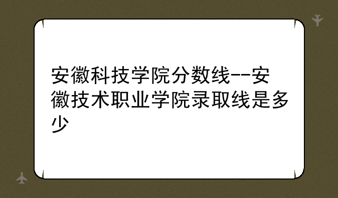 安徽科技学院分数线--安徽技术职业学院录取线是多少