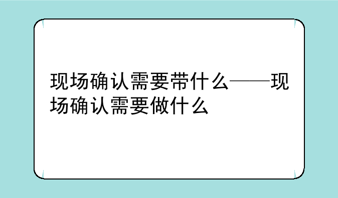 现场确认需要带什么——现场确认需要做什么