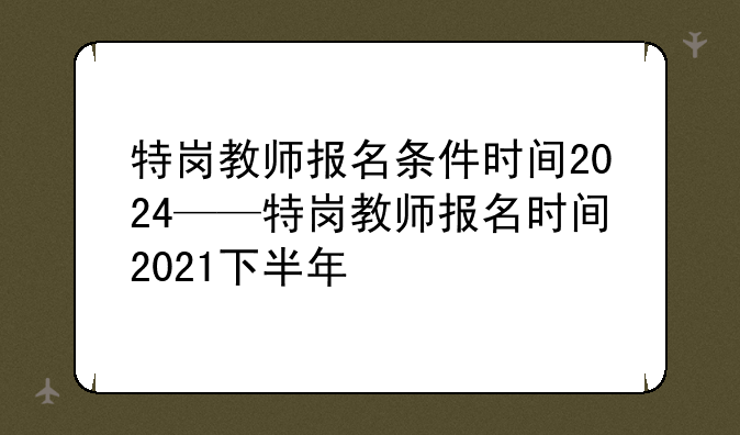 特岗教师报名条件时间2024——特岗教师报名时间2021下半年