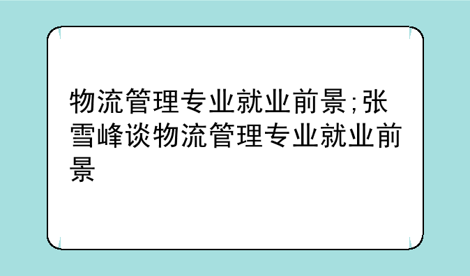 物流管理专业就业前景;张雪峰谈物流管理专业就业前景