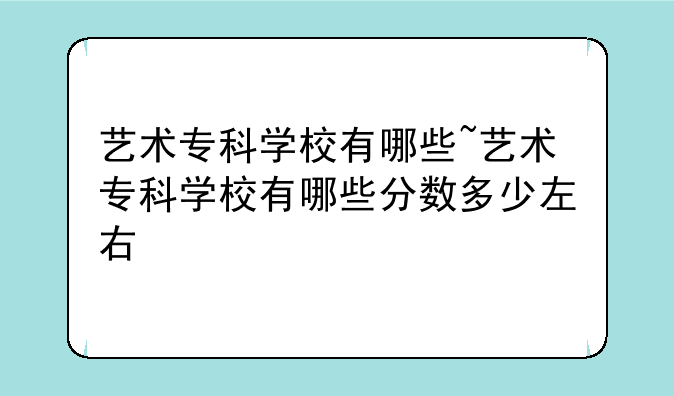 艺术专科学校有哪些~艺术专科学校有哪些分数多少左右